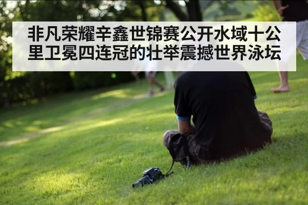 非凡荣耀辛鑫世锦赛公开水域十公里卫冕四连冠的壮举震撼世界泳坛