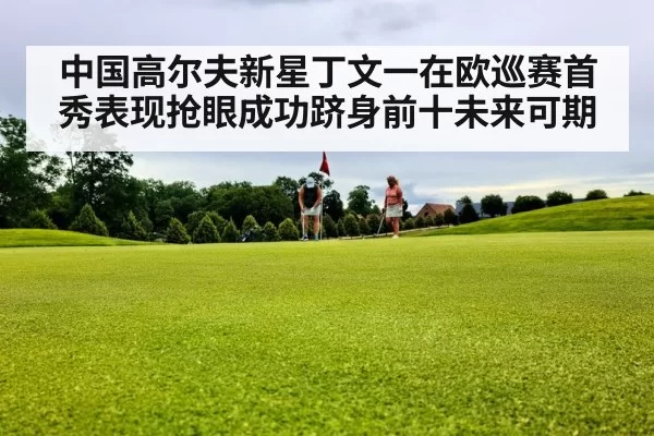 中国高尔夫新星丁文一在欧巡赛首秀表现抢眼成功跻身前十未来可期